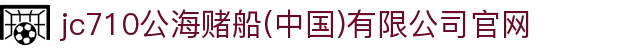 jc710公海赌船(中国)有限公司官网